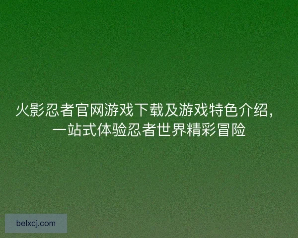 火影忍者官网游戏下载及游戏特色介绍，一站式体验忍者世界精彩冒险