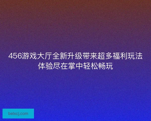 456游戏大厅全新升级带来超多福利玩法体验尽在掌中轻松畅玩