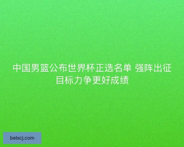 中国男篮公布世界杯正选名单 强阵出征目标力争更好成绩