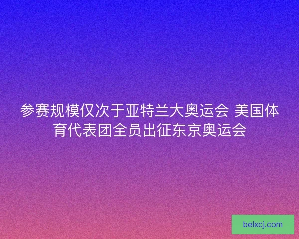 参赛规模仅次于亚特兰大奥运会 美国体育代表团全员出征东京奥运会
