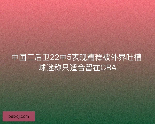 中国三后卫22中5表现糟糕被外界吐槽 球迷称只适合留在CBA