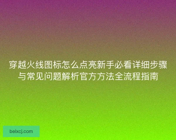穿越火线图标怎么点亮新手必看详细步骤与常见问题解析官方方法全流程指南