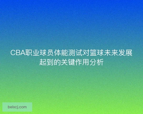 CBA职业球员体能测试对篮球未来发展起到的关键作用分析