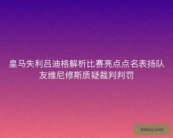 皇马失利吕迪格解析比赛亮点点名表扬队友维尼修斯质疑裁判判罚