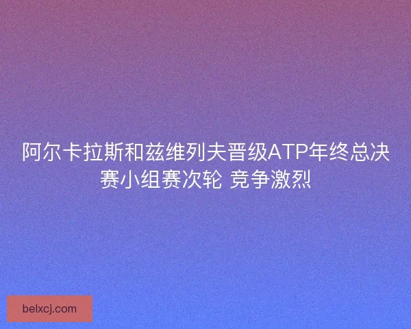 阿尔卡拉斯和兹维列夫晋级ATP年终总决赛小组赛次轮 竞争激烈