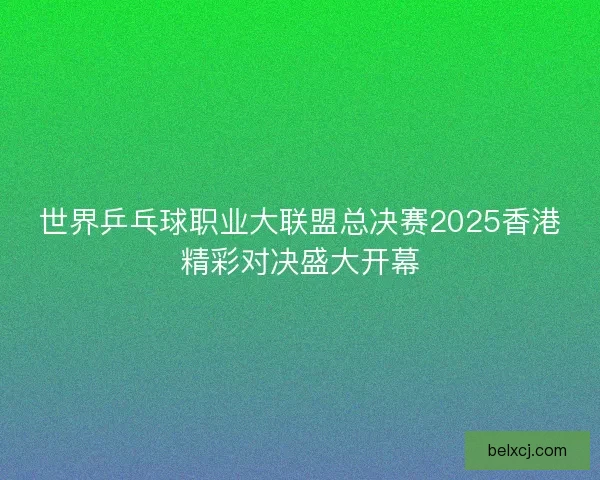 世界乒乓球职业大联盟总决赛2025香港精彩对决盛大开幕