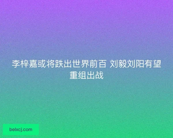李梓嘉或将跌出世界前百 刘毅刘阳有望重组出战