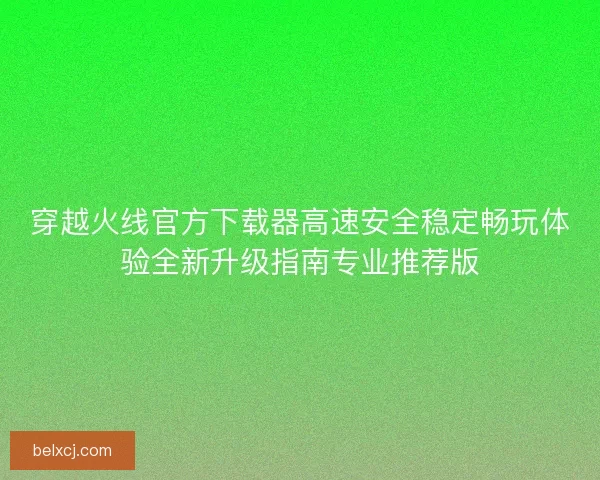 穿越火线官方下载器高速安全稳定畅玩体验全新升级指南专业推荐版