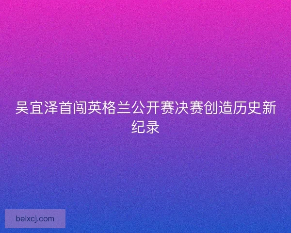 吴宜泽首闯英格兰公开赛决赛创造历史新纪录