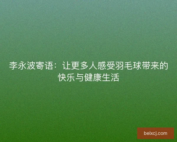 李永波寄语：让更多人感受羽毛球带来的快乐与健康生活