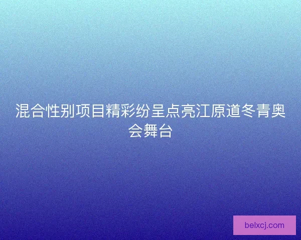 混合性别项目精彩纷呈点亮江原道冬青奥会舞台