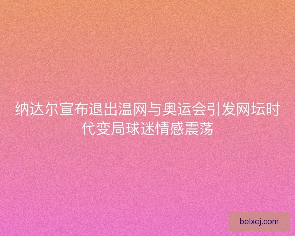纳达尔宣布退出温网与奥运会引发网坛时代变局球迷情感震荡