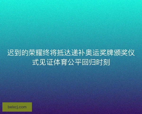 迟到的荣耀终将抵达递补奥运奖牌颁奖仪式见证体育公平回归时刻