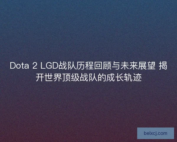 Dota 2 LGD战队历程回顾与未来展望 揭开世界顶级战队的成长轨迹