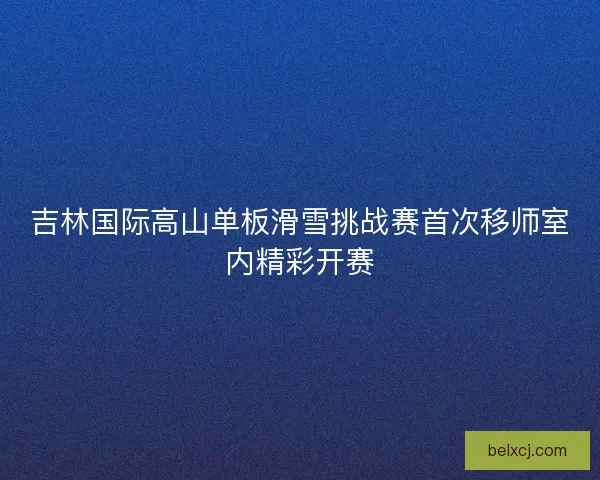 吉林国际高山单板滑雪挑战赛首次移师室内精彩开赛
