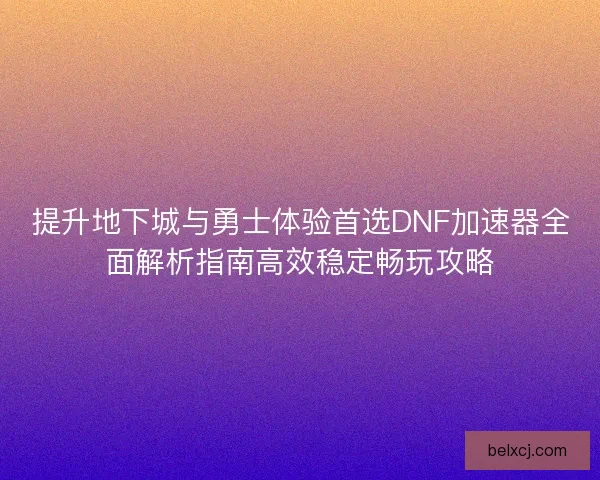 提升地下城与勇士体验首选DNF加速器全面解析指南高效稳定畅玩攻略