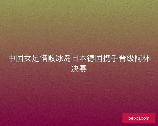中国女足惜败冰岛日本德国携手晋级阿杯决赛