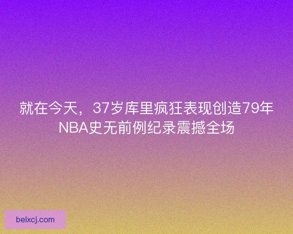 就在今天，37岁库里疯狂表现创造79年NBA史无前例纪录震撼全场