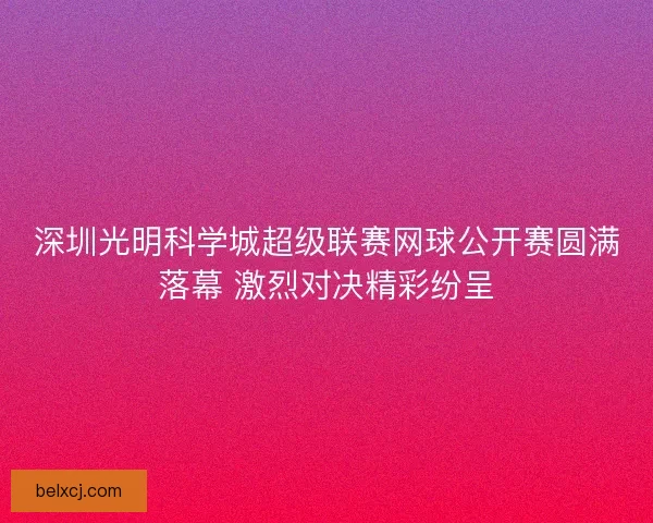 深圳光明科学城超级联赛网球公开赛圆满落幕 激烈对决精彩纷呈