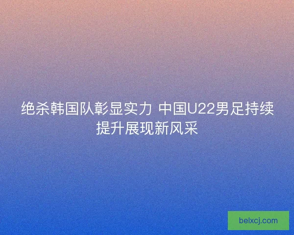 绝杀韩国队彰显实力 中国U22男足持续提升展现新风采