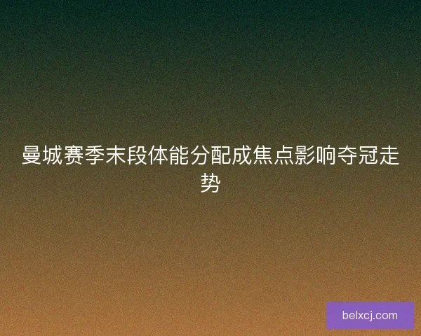 曼城赛季末段体能分配成焦点影响夺冠走势