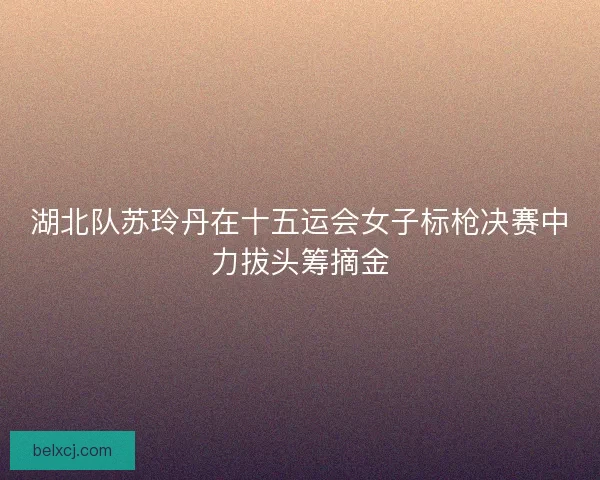 湖北队苏玲丹在十五运会女子标枪决赛中力拔头筹摘金