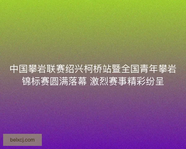 中国攀岩联赛绍兴柯桥站暨全国青年攀岩锦标赛圆满落幕 激烈赛事精彩纷呈