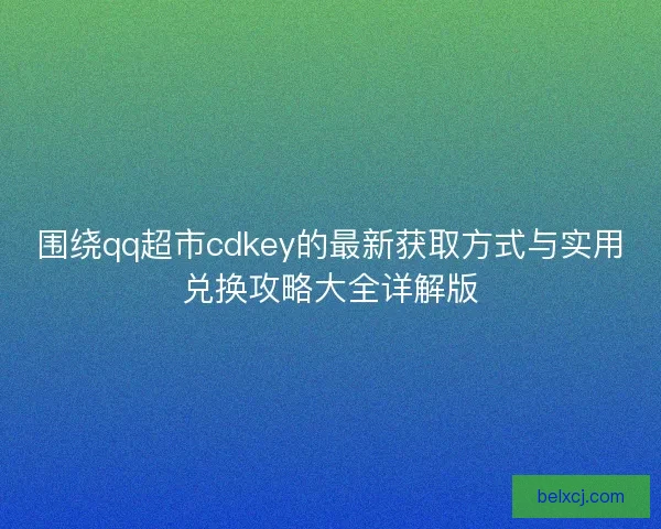 围绕qq超市cdkey的最新获取方式与实用兑换攻略大全详解版