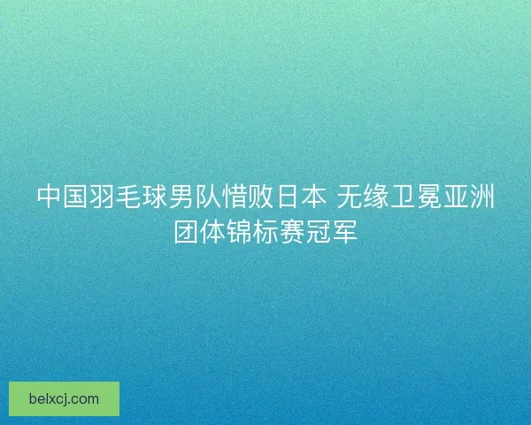 中国羽毛球男队惜败日本 无缘卫冕亚洲团体锦标赛冠军