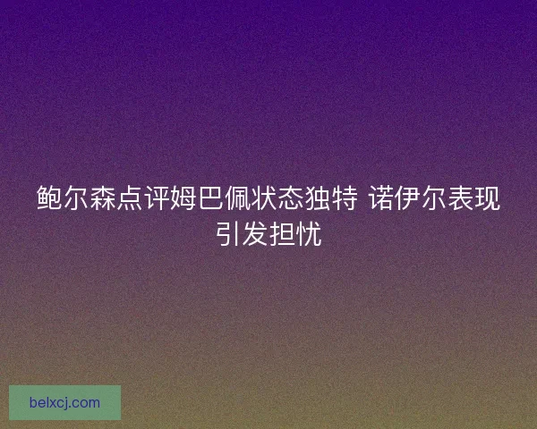 鲍尔森点评姆巴佩状态独特 诺伊尔表现引发担忧