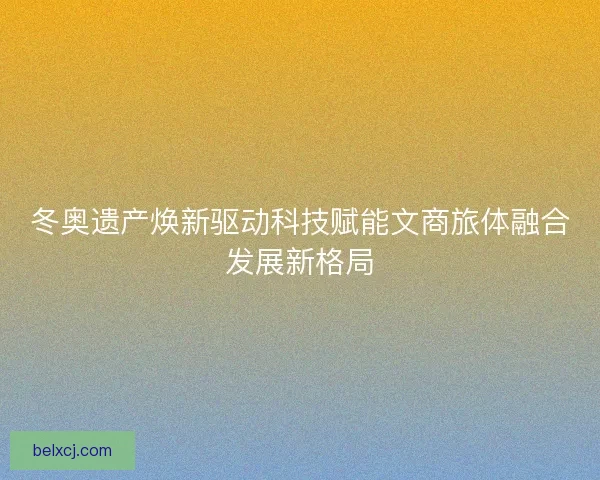 冬奥遗产焕新驱动科技赋能文商旅体融合发展新格局