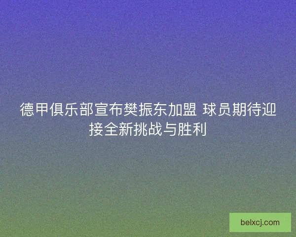 德甲俱乐部宣布樊振东加盟 球员期待迎接全新挑战与胜利