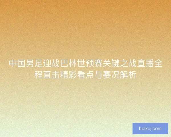 中国男足迎战巴林世预赛关键之战直播全程直击精彩看点与赛况解析