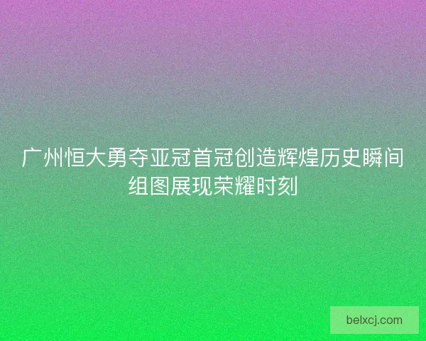 广州恒大勇夺亚冠首冠创造辉煌历史瞬间组图展现荣耀时刻